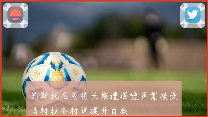 巴斯托尼或将长期遭遇嘘声需接受马特拉齐特训提升自我