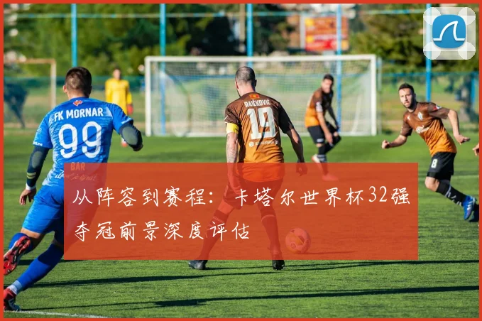 从阵容到赛程：卡塔尔世界杯32强夺冠前景深度评估