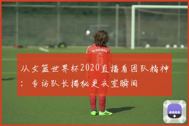 从女篮世界杯2020直播看团队精神：专访队长揭秘更衣室瞬间